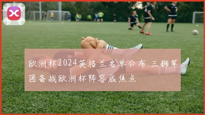 欧洲杯2024英格兰名单公布 三狮军团备战欧洲杯阵容成焦点