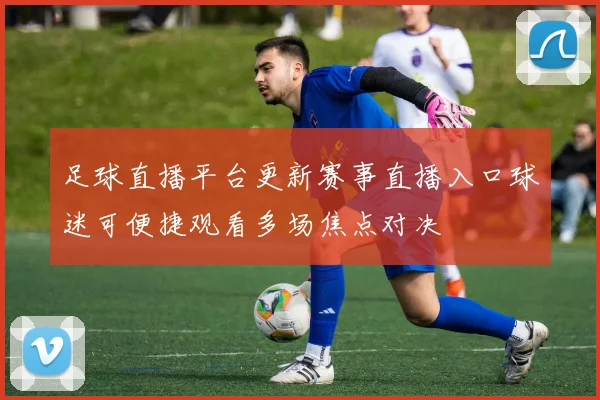 足球直播平台更新赛事直播入口球迷可便捷观看多场焦点对决