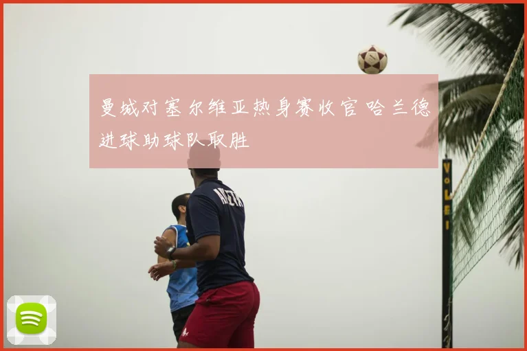曼城对塞尔维亚热身赛收官 哈兰德进球助球队取胜