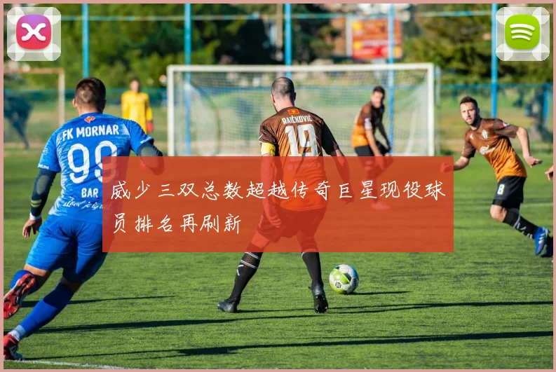 威少三双总数超越传奇巨星现役球员排名再刷新
