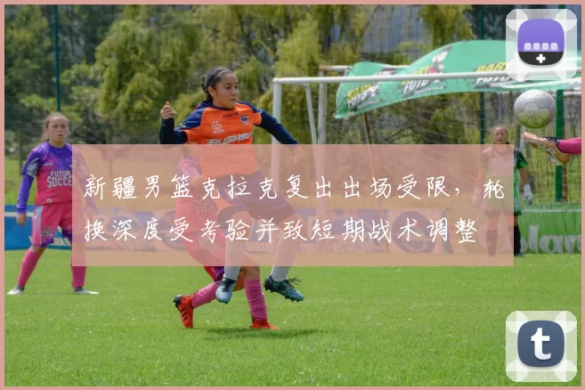 新疆男篮克拉克复出出场受限，轮换深度受考验并致短期战术调整