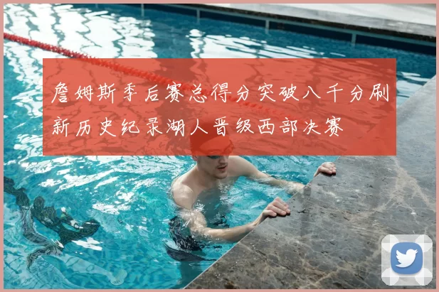 詹姆斯季后赛总得分突破八千分刷新历史纪录湖人晋级西部决赛