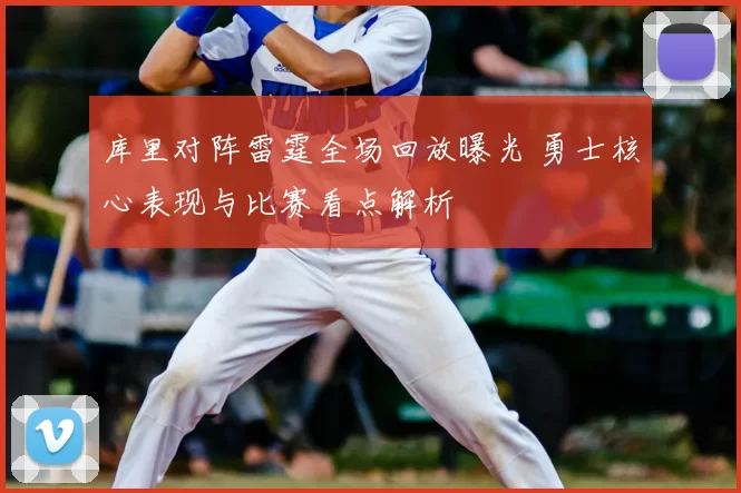 库里对阵雷霆全场回放曝光 勇士核心表现与比赛看点解析