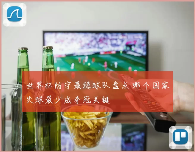 世界杯防守最稳球队盘点 哪个国家失球最少成夺冠关键