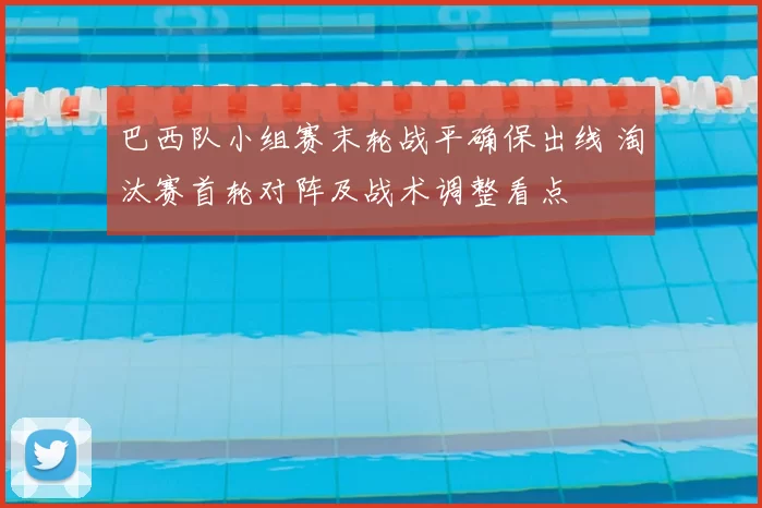 巴西队小组赛末轮战平确保出线 淘汰赛首轮对阵及战术调整看点