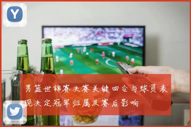 男篮世锦赛决赛关键回合与球员表现决定冠军归属及赛后影响