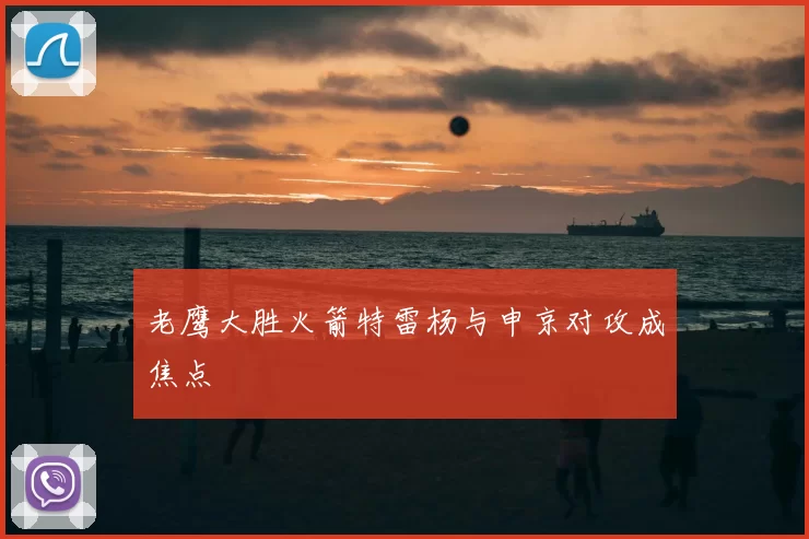 老鹰大胜火箭特雷杨与申京对攻成焦点