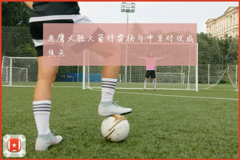 老鹰大胜火箭特雷杨与申京对攻成焦点