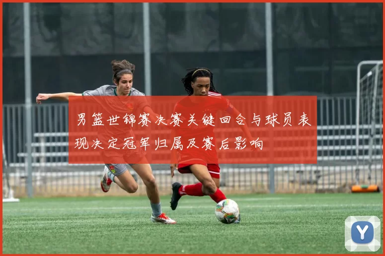男篮世锦赛决赛关键回合与球员表现决定冠军归属及赛后影响