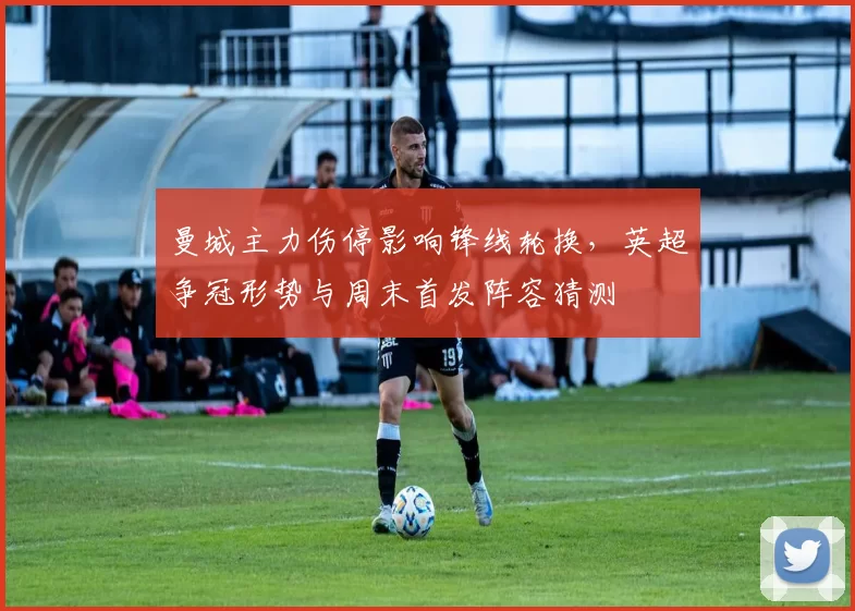 曼城主力伤停影响锋线轮换，英超争冠形势与周末首发阵容猜测