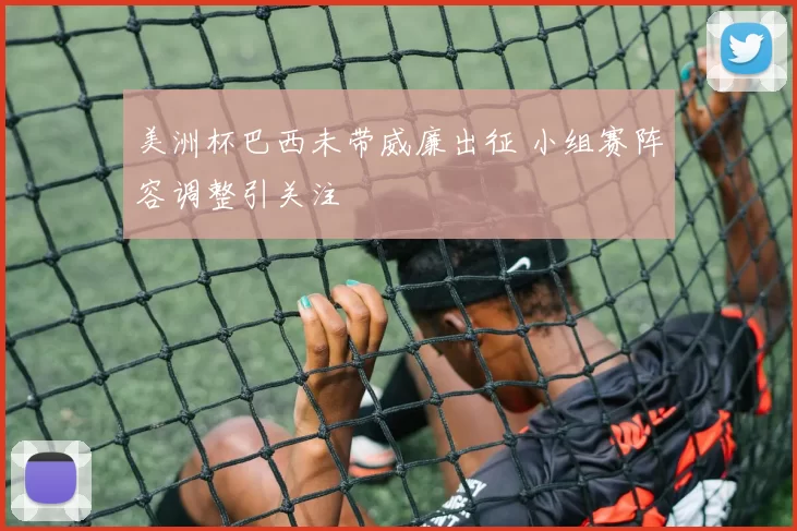 美洲杯巴西未带威廉出征 小组赛阵容调整引关注