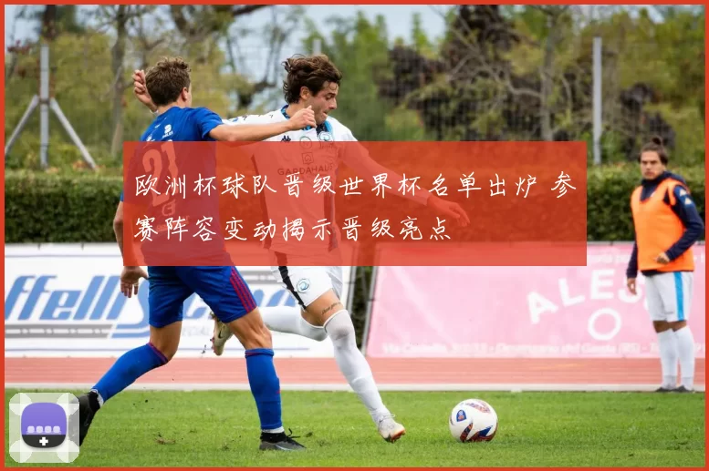 欧洲杯球队晋级世界杯名单出炉 参赛阵容变动揭示晋级亮点