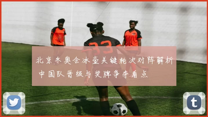 北京冬奥会冰壶关键轮次对阵解析 中国队晋级与奖牌争夺看点