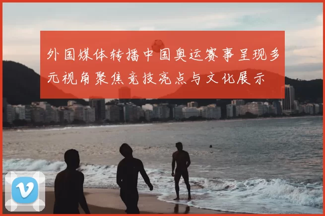 外国媒体转播中国奥运赛事呈现多元视角聚焦竞技亮点与文化展示