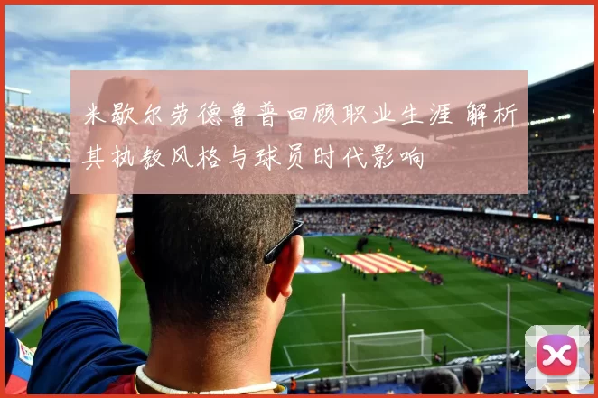 米歇尔劳德鲁普回顾职业生涯 解析其执教风格与球员时代影响