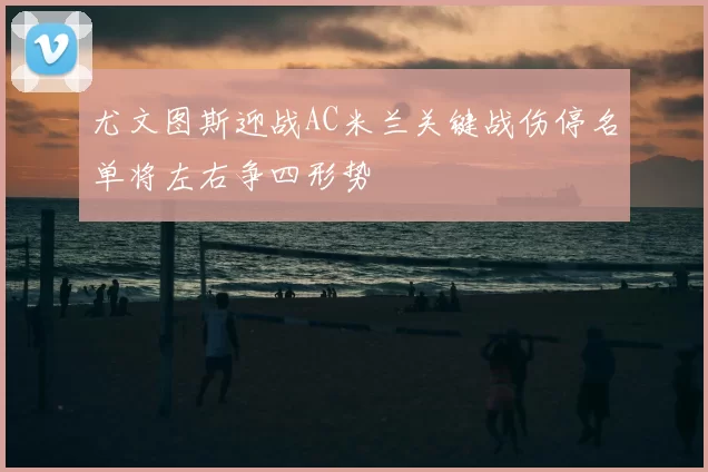 尤文图斯迎战AC米兰关键战伤停名单将左右争四形势