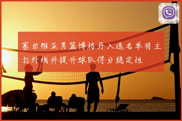 塞尔维亚男篮博格丹入选名单将主打外线并提升球队得分稳定性