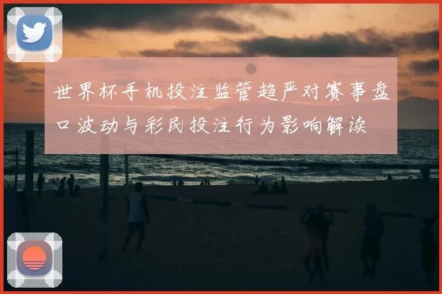 世界杯手机投注监管趋严对赛事盘口波动与彩民投注行为影响解读