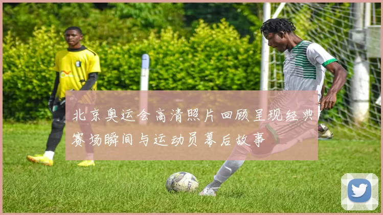 北京奥运会高清照片回顾呈现经典赛场瞬间与运动员幕后故事