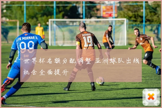 世界杯名额分配调整 亚洲球队出线机会全面提升