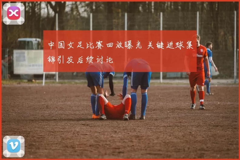 中国女足比赛回放曝光 关键进球集锦引发后续讨论