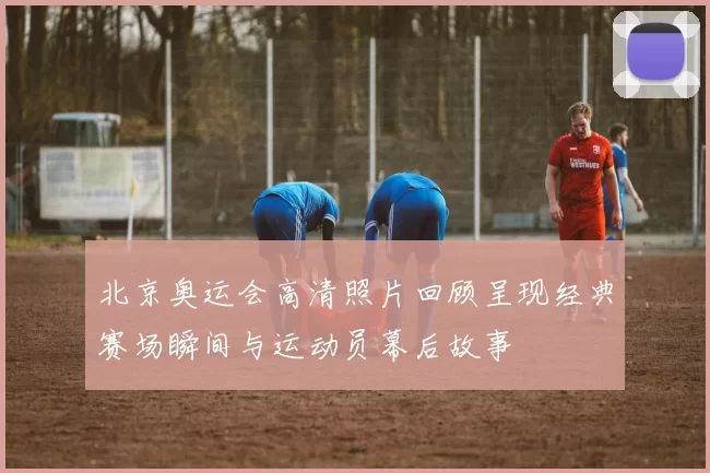 北京奥运会高清照片回顾呈现经典赛场瞬间与运动员幕后故事
