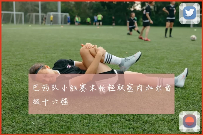 巴西队小组赛末轮轻取塞内加尔晋级十六强