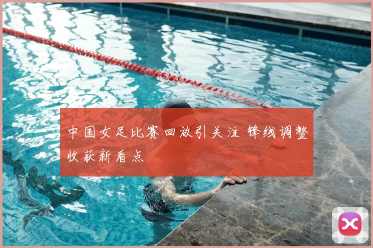 中国女足比赛回放引关注 锋线调整收获新看点