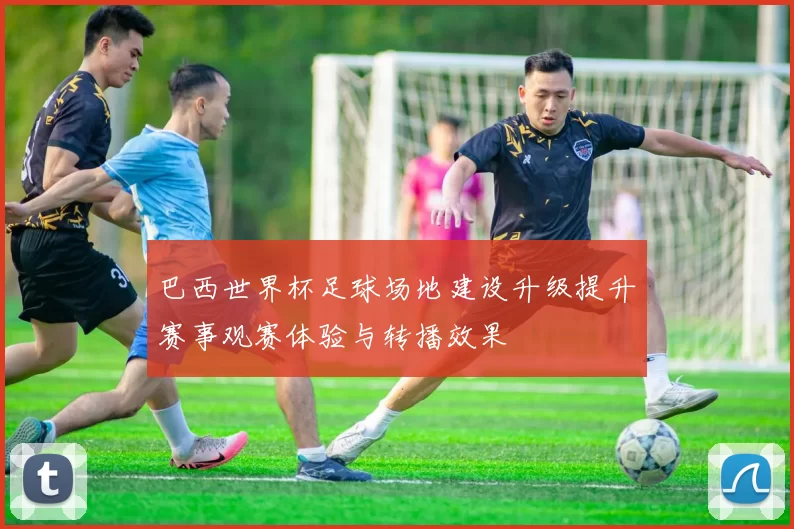 巴西世界杯足球场地建设升级提升赛事观赛体验与转播效果