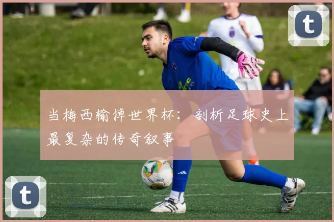 当梅西输掉世界杯：剖析足球史上最复杂的传奇叙事